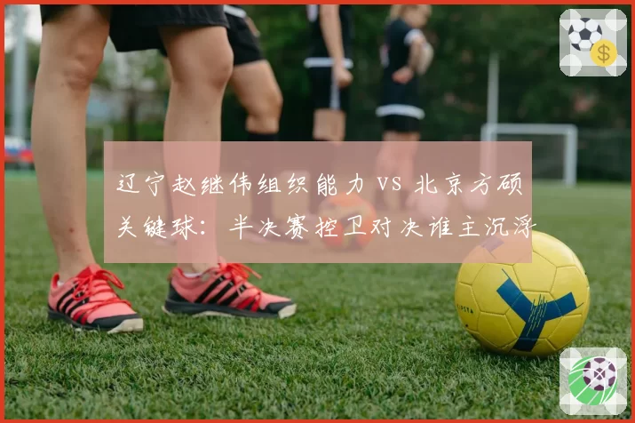 辽宁赵继伟组织能力 vs 北京方硕关键球:半决赛控卫对决谁主沉浮?