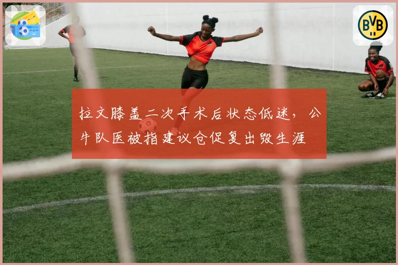 拉文膝盖二次手术后状态低迷，公牛队医被指建议仓促复出毁生涯