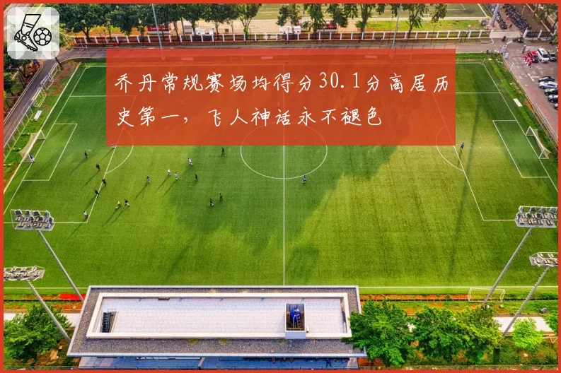 乔丹常规赛场均得分30.1分高居历史第一，飞人神话永不褪色