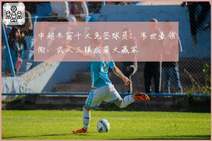 中超冬窗十大免签球员：韦世豪领衔，武汉三镇成最大赢家