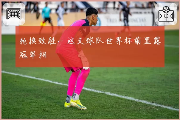 轮换致胜,这支球队世界杯前显露冠军相