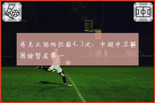 蒋光太场均拦截4.3次，中超中卫解围榜暂居第一