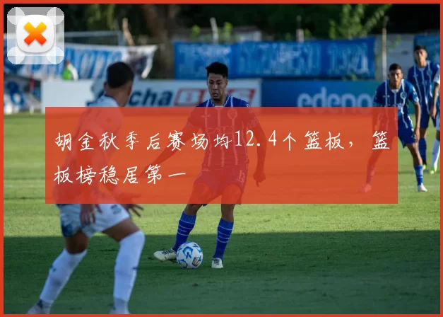 胡金秋季后赛场均12.4个篮板,篮板榜稳居第一